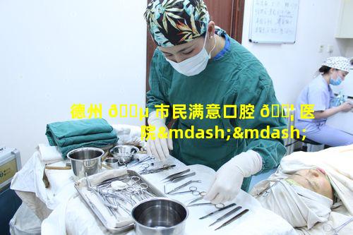 德州 🌵 市民满意口腔 🐦 医院——德州口腔究竟有何独特魅力